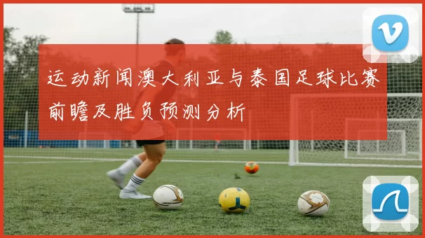 运动新闻澳大利亚与泰国足球比赛前瞻及胜负预测分析