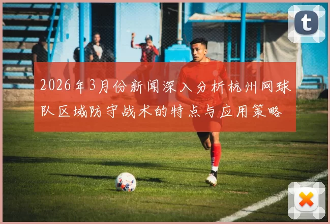 2026年3月份新闻深入分析杭州网球队区域防守战术的特点与应用策略
