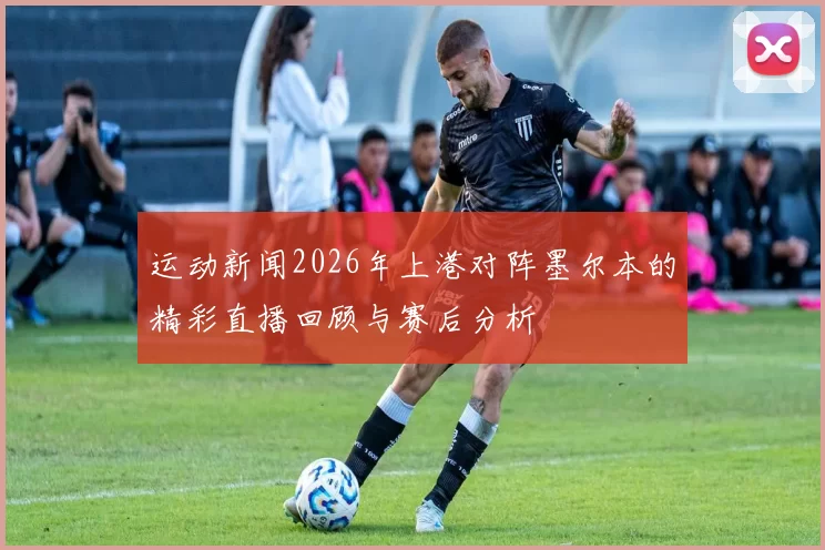 运动新闻2026年上港对阵墨尔本的精彩直播回顾与赛后分析