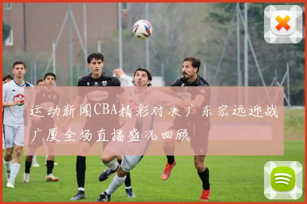 运动新闻CBA精彩对决广东宏远迎战广厦全场直播盛况回顾