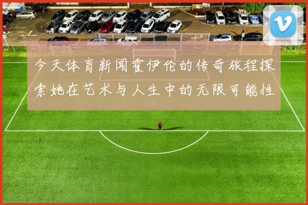 今天体育新闻霍伊伦的传奇旅程探索她在艺术与人生中的无限可能性