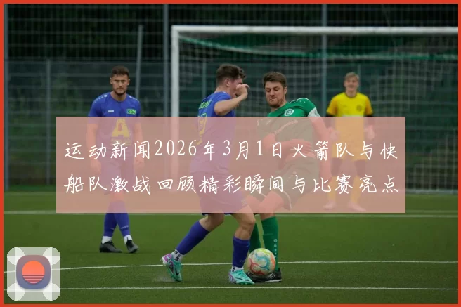 运动新闻2026年3月1日火箭队与快船队激战回顾精彩瞬间与比赛亮点分析