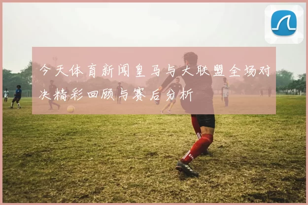 今天体育新闻皇马与大联盟全场对决精彩回顾与赛后分析