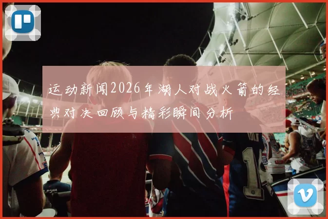 运动新闻2026年湖人对战火箭的经典对决回顾与精彩瞬间分析